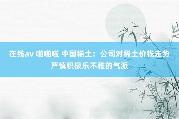在线av 啪啪啦 中国稀土：公司对稀土价钱走势严慎积极乐不雅的气派