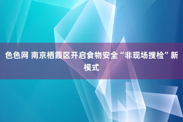色色网 南京栖霞区开启食物安全“非现场搜检”新模式