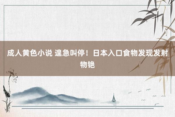 成人黄色小说 遑急叫停！日本入口食物发现发射物铯