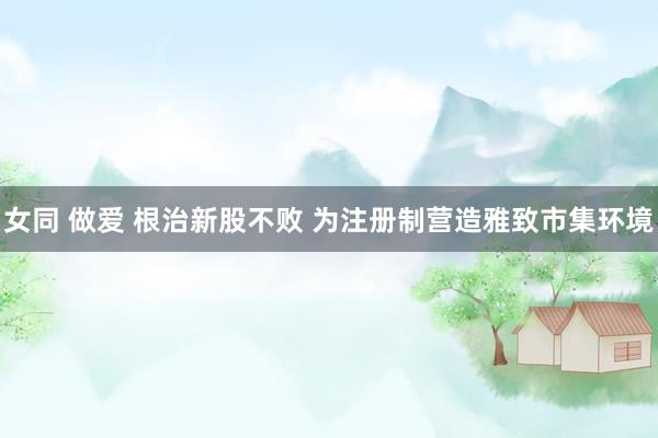 女同 做爱 根治新股不败 为注册制营造雅致市集环境