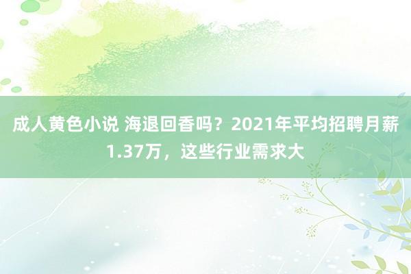成人黄色小说 海退回香吗？2021年平均招聘月薪1.37万，这些行业需求大