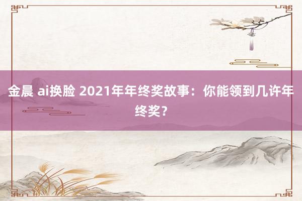 金晨 ai换脸 2021年年终奖故事：你能领到几许年终奖？