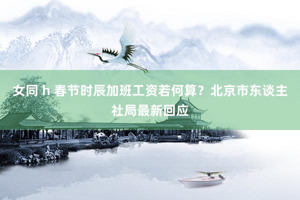女同 h 春节时辰加班工资若何算？北京市东谈主社局最新回应