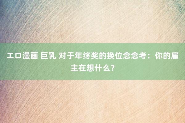 エロ漫画 巨乳 对于年终奖的换位念念考：你的雇主在想什么？
