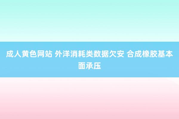 成人黄色网站 外洋消耗类数据欠安 合成橡胶基本面承压