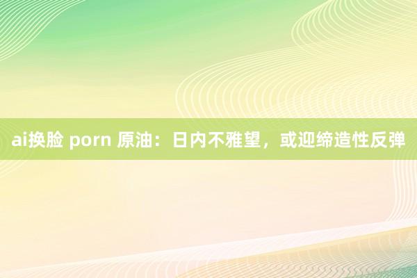 ai换脸 porn 原油：日内不雅望，或迎缔造性反弹