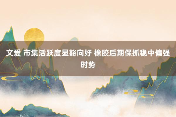 文爱 市集活跃度显豁向好 橡胶后期保抓稳中偏强时势