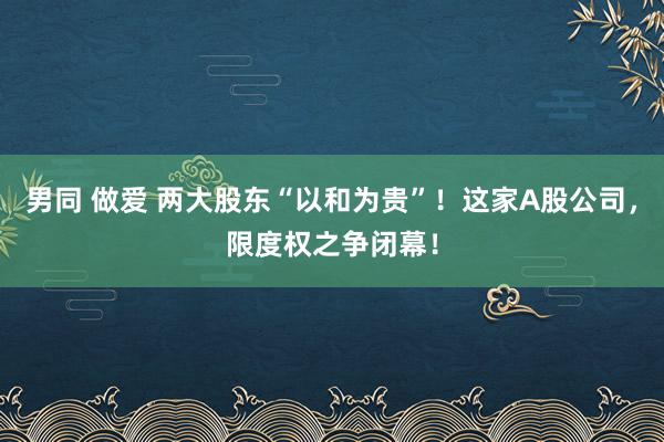 男同 做爱 两大股东“以和为贵”！这家A股公司，限度权之争闭幕！
