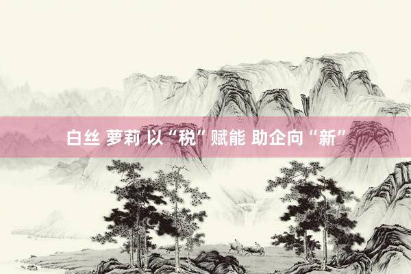 白丝 萝莉 以“税”赋能 助企向“新”