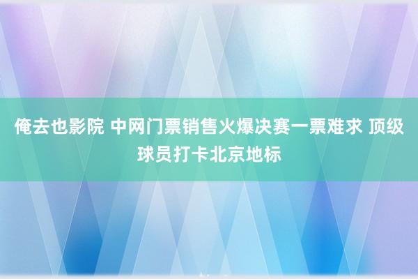 俺去也影院 中网门票销售火爆决赛一票难求 顶级球员打卡北京地标