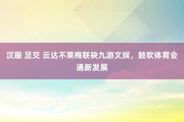 汉服 足交 云达不莱梅联袂九游文娱，鼓吹体育会通新发展