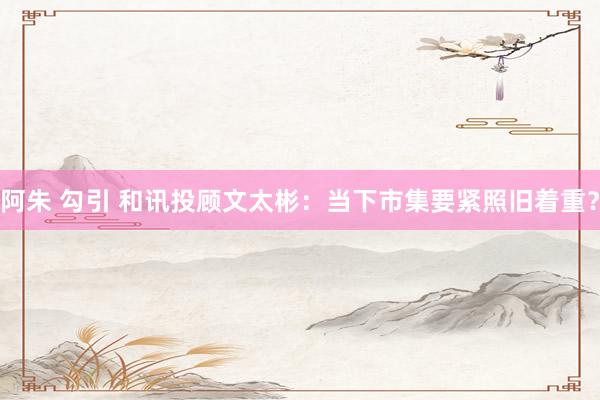 阿朱 勾引 和讯投顾文太彬：当下市集要紧照旧着重？