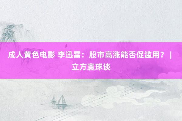 成人黄色电影 李迅雷：股市高涨能否促滥用？ | 立方寰球谈