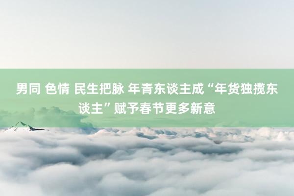 男同 色情 民生把脉 年青东谈主成“年货独揽东谈主”赋予春节更多新意