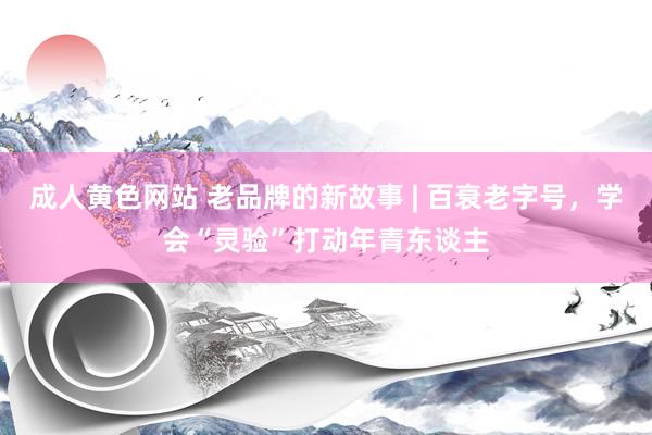 成人黄色网站 老品牌的新故事 | 百衰老字号，学会“灵验”打动年青东谈主