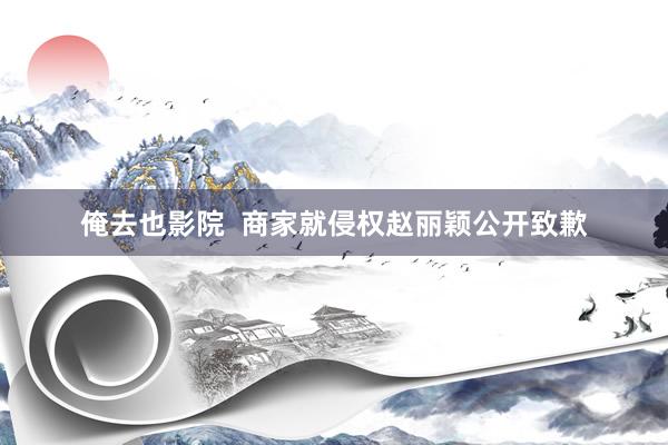 俺去也影院  商家就侵权赵丽颖公开致歉
