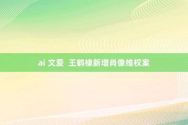 ai 文爱  王鹤棣新增肖像维权案