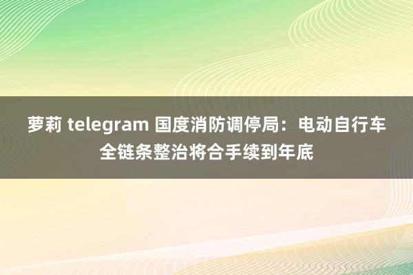 萝莉 telegram 国度消防调停局：电动自行车全链条整治将合手续到年底