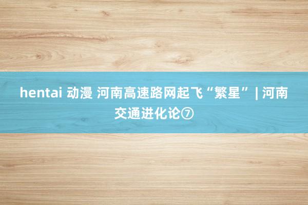 hentai 动漫 河南高速路网起飞“繁星” | 河南交通进化论⑦